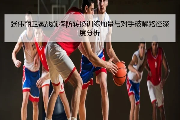 张伟丽卫冕战前摔防转换训练加量与对手破解路径深度分析
