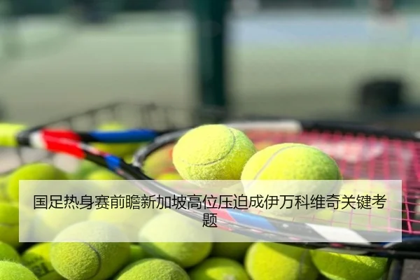 国足热身赛前瞻新加坡高位压迫成伊万科维奇关键考题