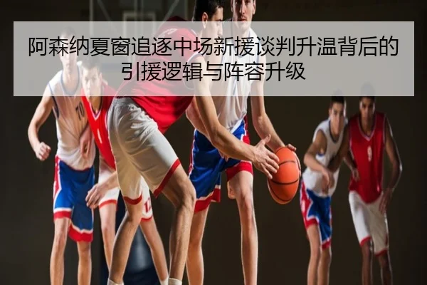 阿森纳夏窗追逐中场新援谈判升温背后的引援逻辑与阵容升级