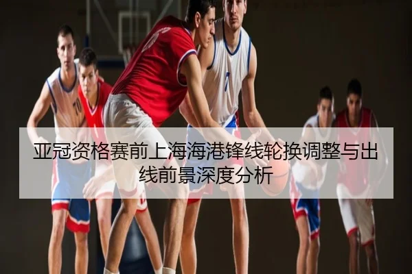 亚冠资格赛前上海海港锋线轮换调整与出线前景深度分析