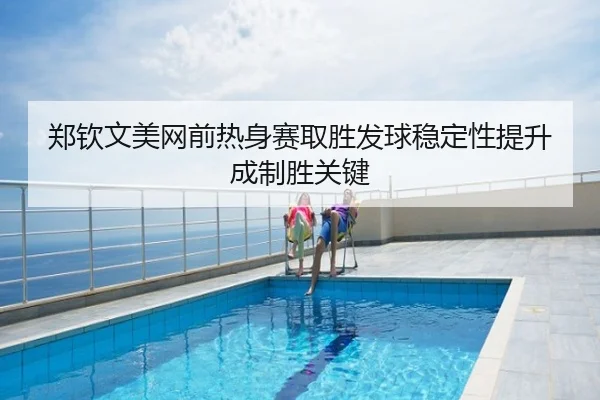 郑钦文美网前热身赛取胜发球稳定性提升成制胜关键