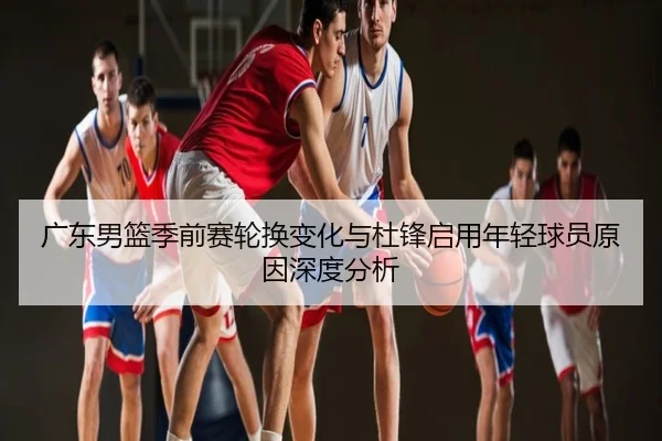 广东男篮季前赛轮换变化与杜锋启用年轻球员原因深度分析