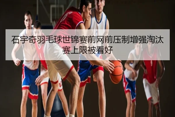 石宇奇羽毛球世锦赛前网前压制增强淘汰赛上限被看好