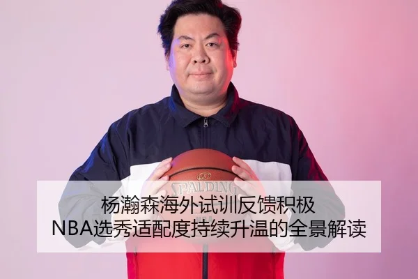 杨瀚森海外试训反馈积极 NBA选秀适配度持续升温的全景解读