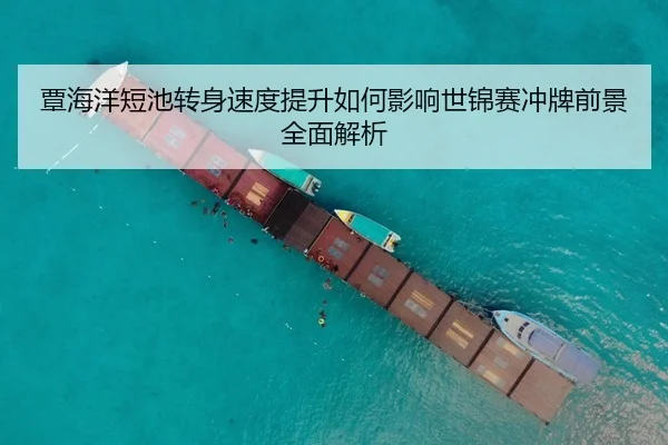 覃海洋短池转身速度提升如何影响世锦赛冲牌前景全面解析